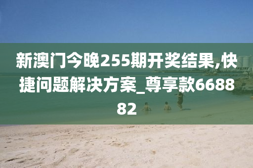 新澳门今晚255期开奖结果,快捷问题解决方案_尊享款668882