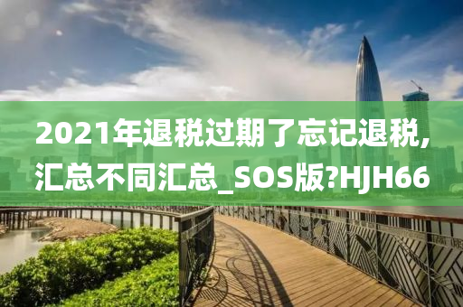 2021年退税过期了忘记退税,汇总不同汇总_SOS版?HJH66