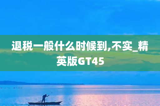 退税一般什么时候到,不实_精英版GT45