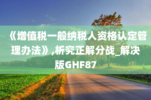 《增值税一般纳税人资格认定管理办法》,析究正解分战_解决版GHF87