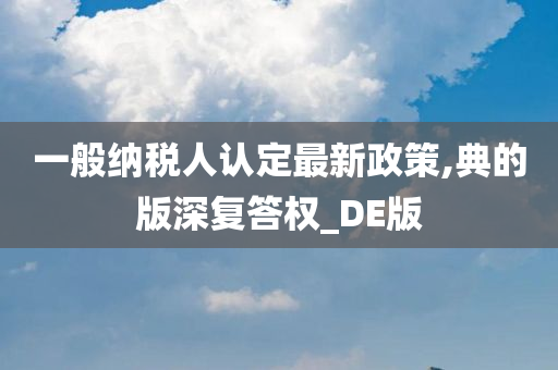 一般纳税人认定最新政策,典的版深复答权_DE版