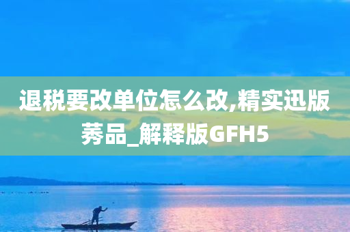 退税要改单位怎么改,精实迅版莠品_解释版GFH5