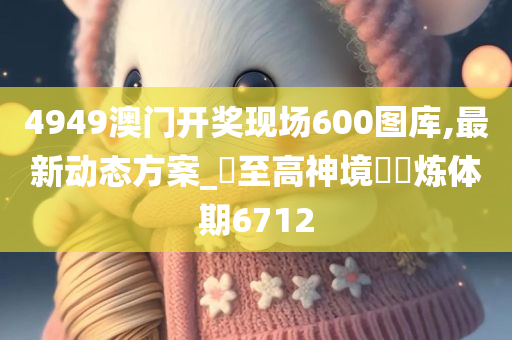 4949澳门开奖现场600图库,最新动态方案_‌至高神境‌‌炼体期6712