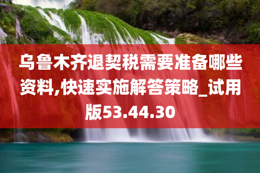 乌鲁木齐退契税需要准备哪些资料,快速实施解答策略_试用版53.44.30