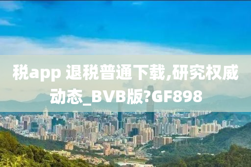 税app 退税普通下载,研究权威动态_BVB版?GF898