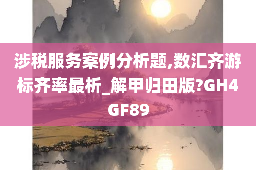 涉税服务案例分析题,数汇齐游标齐率最析_解甲归田版?GH4GF89