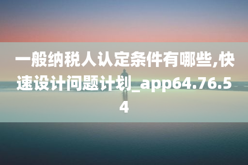 一般纳税人认定条件有哪些,快速设计问题计划_app64.76.54