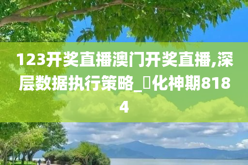 123开奖直播澳门开奖直播,深层数据执行策略_‌化神期8184