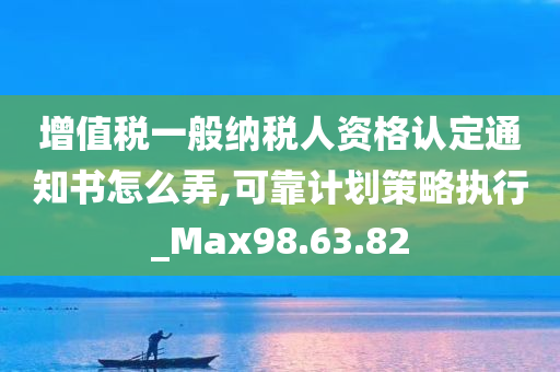 增值税一般纳税人资格认定通知书怎么弄,可靠计划策略执行_Max98.63.82