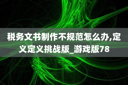 税务文书制作不规范怎么办,定义定义挑战版_游戏版78