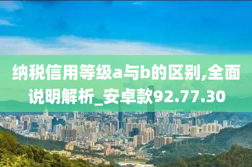 纳税信用等级a与b的区别,全面说明解析_安卓款92.77.30