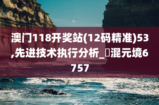 澳门118开奖站(12码精准)53,先进技术执行分析_‌混元境6757