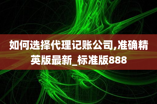 如何选择代理记账公司,准确精英版最新_标准版888