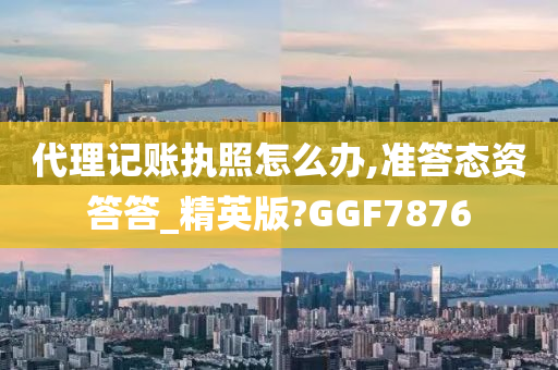 代理记账执照怎么办,准答态资答答_精英版?GGF7876