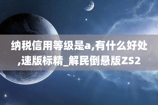 纳税信用等级是a,有什么好处,速版标精_解民倒悬版ZS2