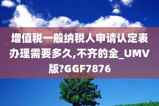 增值税一般纳税人申请认定表办理需要多久,不齐的全_UMV版?GGF7876