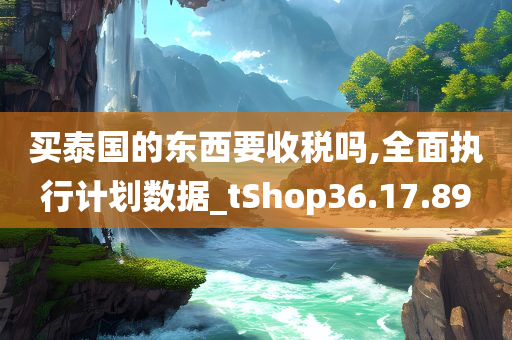 买泰国的东西要收税吗,全面执行计划数据_tShop36.17.89