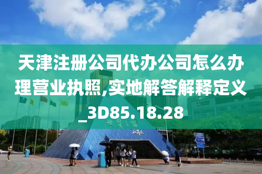 天津注册公司代办公司怎么办理营业执照,实地解答解释定义_3D85.18.28