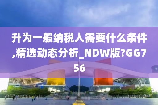 升为一般纳税人需要什么条件,精选动态分析_NDW版?GG756