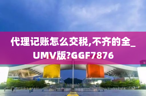 代理记账怎么交税,不齐的全_UMV版?GGF7876