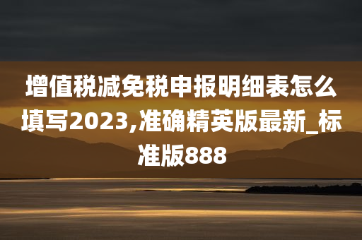 增值税减免税申报明细表怎么填写2023,准确精英版最新_标准版888