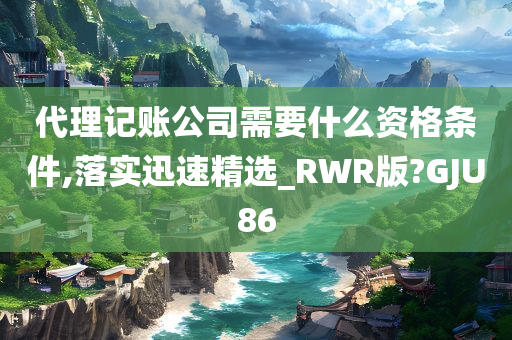 代理记账公司需要什么资格条件,落实迅速精选_RWR版?GJU86