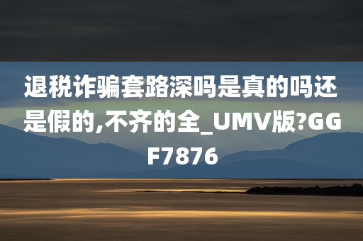 退税诈骗套路深吗是真的吗还是假的,不齐的全_UMV版?GGF7876