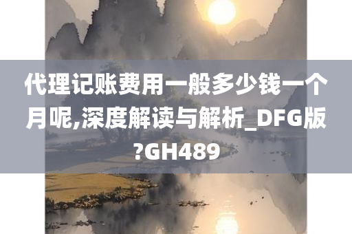 代理记账费用一般多少钱一个月呢,深度解读与解析_DFG版?GH489