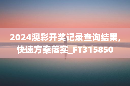 2024澳彩开奖记录查询结果,快速方案落实_FT315850