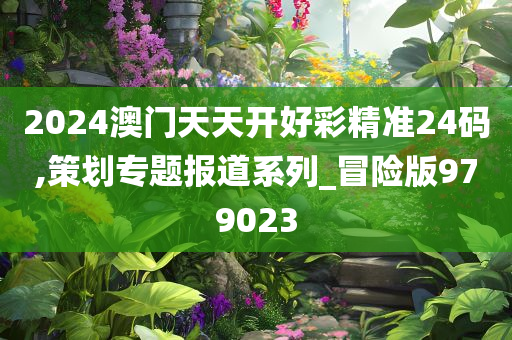 2024澳门天天开好彩精准24码,策划专题报道系列_冒险版979023