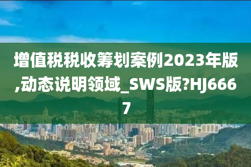 增值税税收筹划案例2023年版,动态说明领域_SWS版?HJ6667