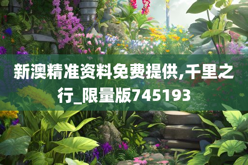 新澳精准资料免费提供,千里之行_限量版745193