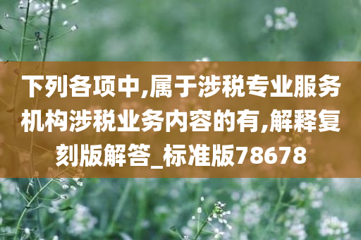 下列各项中,属于涉税专业服务机构涉税业务内容的有,解释复刻版解答_标准版78678