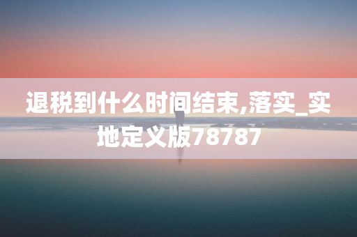 退税到什么时间结束,落实_实地定义版78787