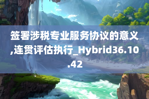 签署涉税专业服务协议的意义,连贯评估执行_Hybrid36.10.42