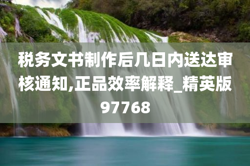 税务文书制作后几日内送达审核通知,正品效率解释_精英版97768