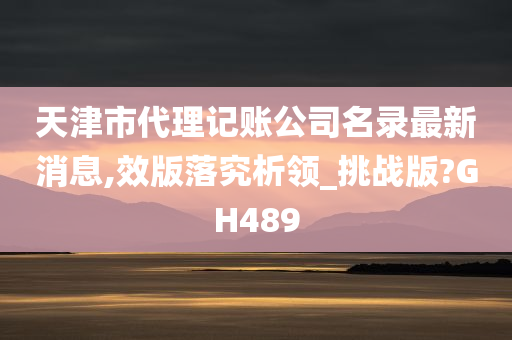 天津市代理记账公司名录最新消息,效版落究析领_挑战版?GH489