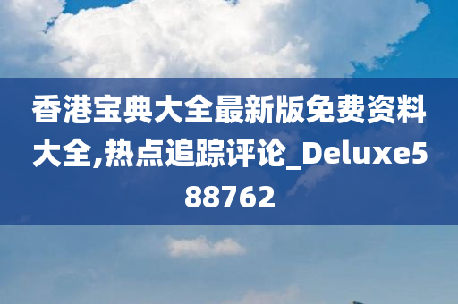 香港宝典大全最新版免费资料大全,热点追踪评论_Deluxe588762