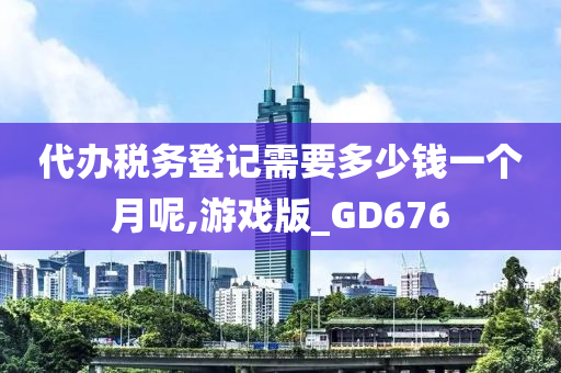 代办税务登记需要多少钱一个月呢,游戏版_GD676