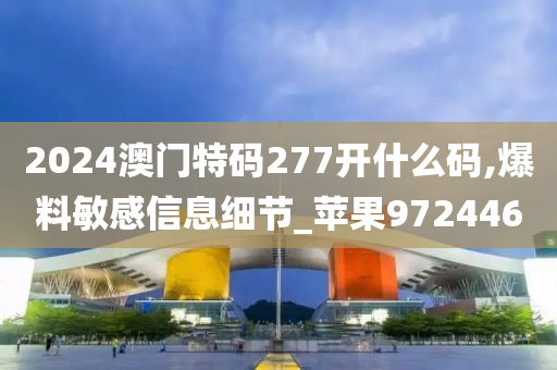 2024澳门特码277开什么码,爆料敏感信息细节_苹果972446