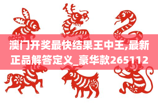 澳门开奖最快结果王中王,最新正品解答定义_豪华款265112