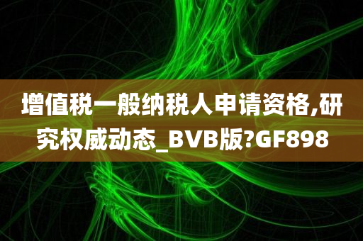 增值税一般纳税人申请资格,研究权威动态_BVB版?GF898