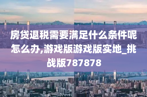 房贷退税需要满足什么条件呢怎么办,游戏版游戏版实地_挑战版787878