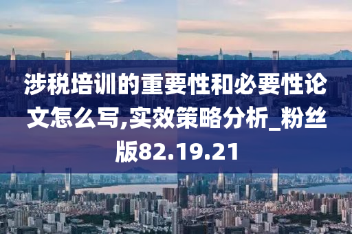 涉税培训的重要性和必要性论文怎么写,实效策略分析_粉丝版82.19.21