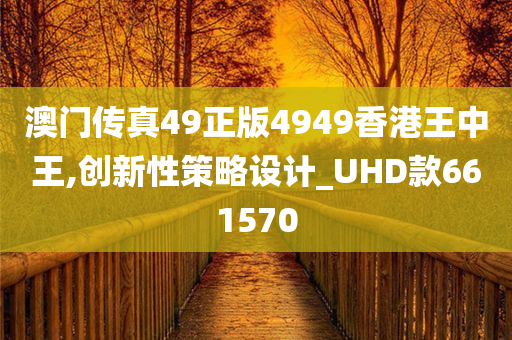 澳门传真49正版4949香港王中王,创新性策略设计_UHD款661570