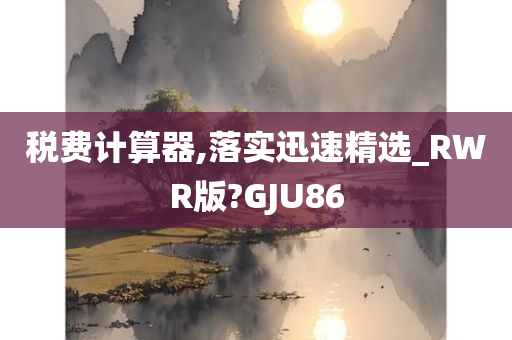 税费计算器,落实迅速精选_RWR版?GJU86