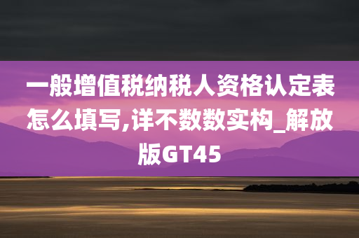 一般增值税纳税人资格认定表怎么填写,详不数数实构_解放版GT45