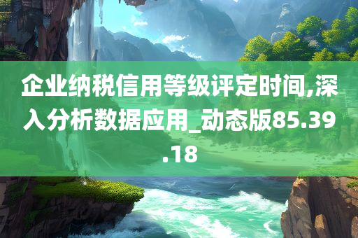 企业纳税信用等级评定时间,深入分析数据应用_动态版85.39.18