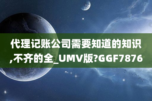 代理记账公司需要知道的知识,不齐的全_UMV版?GGF7876