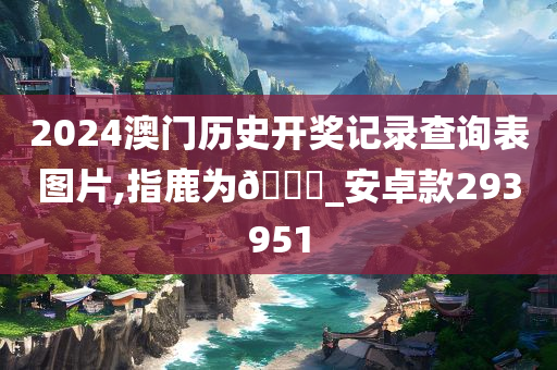 2024澳门历史开奖记录查询表图片,指鹿为🐎_安卓款293951